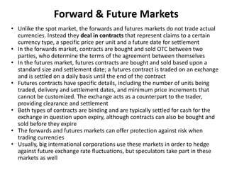 Forward & Future Markets
• Unlike the spot market, the forwards and futures markets do not trade actual
currencies. Instea...