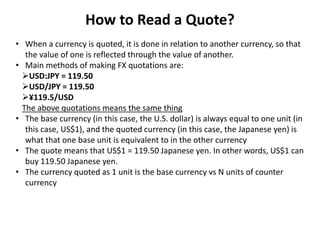 How to Read a Quote?
• When a currency is quoted, it is done in relation to another currency, so that
the value of one is ...