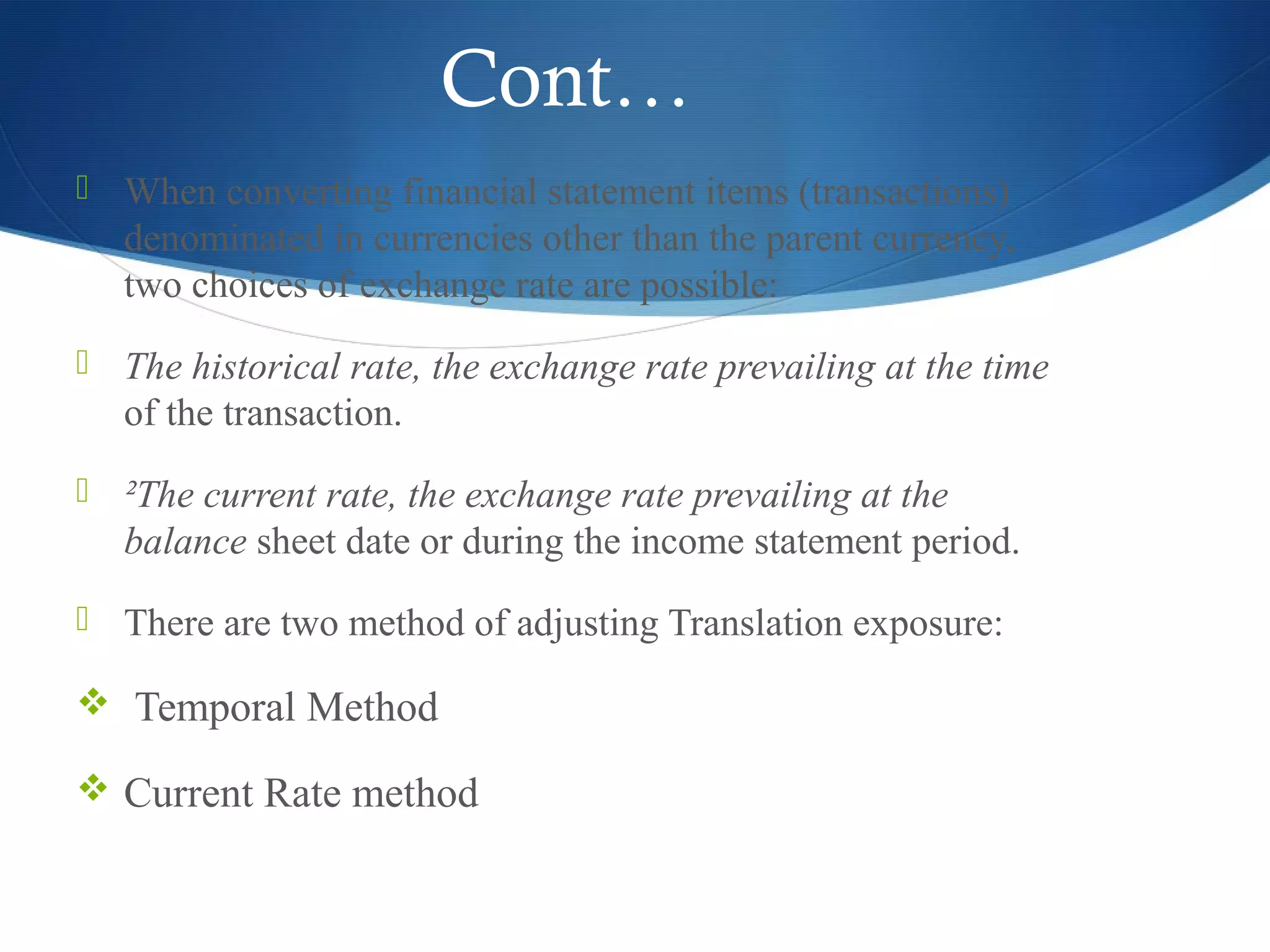 Cont…
 When converting financial statement items (transactions)
denominated in currencies other than the parent currency,
two choices of exchange rate are possible:
 The historical rate, the exchange rate prevailing at the time
of the transaction.
 ²The current rate, the exchange rate prevailing at the
balance sheet date or during the income statement period.
 There are two method of adjusting Translation exposure:
 Temporal Method
 Current Rate method
 