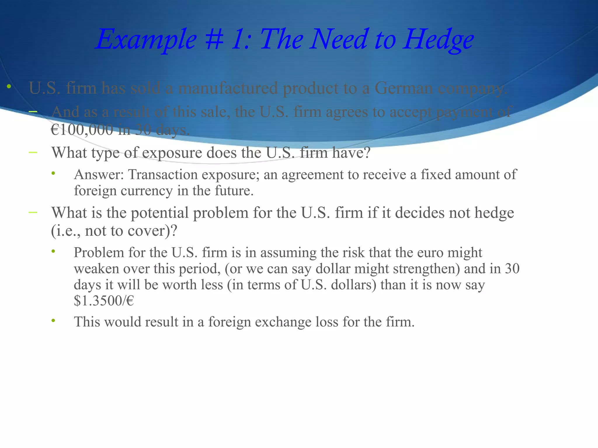 Example # 1: The Need to Hedge
• U.S. firm has sold a manufactured product to a German company.
– And as a result of this sale, the U.S. firm agrees to accept payment of
€100,000 in 30 days.
– What type of exposure does the U.S. firm have?
• Answer: Transaction exposure; an agreement to receive a fixed amount of
foreign currency in the future.
– What is the potential problem for the U.S. firm if it decides not hedge
(i.e., not to cover)?
• Problem for the U.S. firm is in assuming the risk that the euro might
weaken over this period, (or we can say dollar might strengthen) and in 30
days it will be worth less (in terms of U.S. dollars) than it is now say
$1.3500/€
• This would result in a foreign exchange loss for the firm.
 