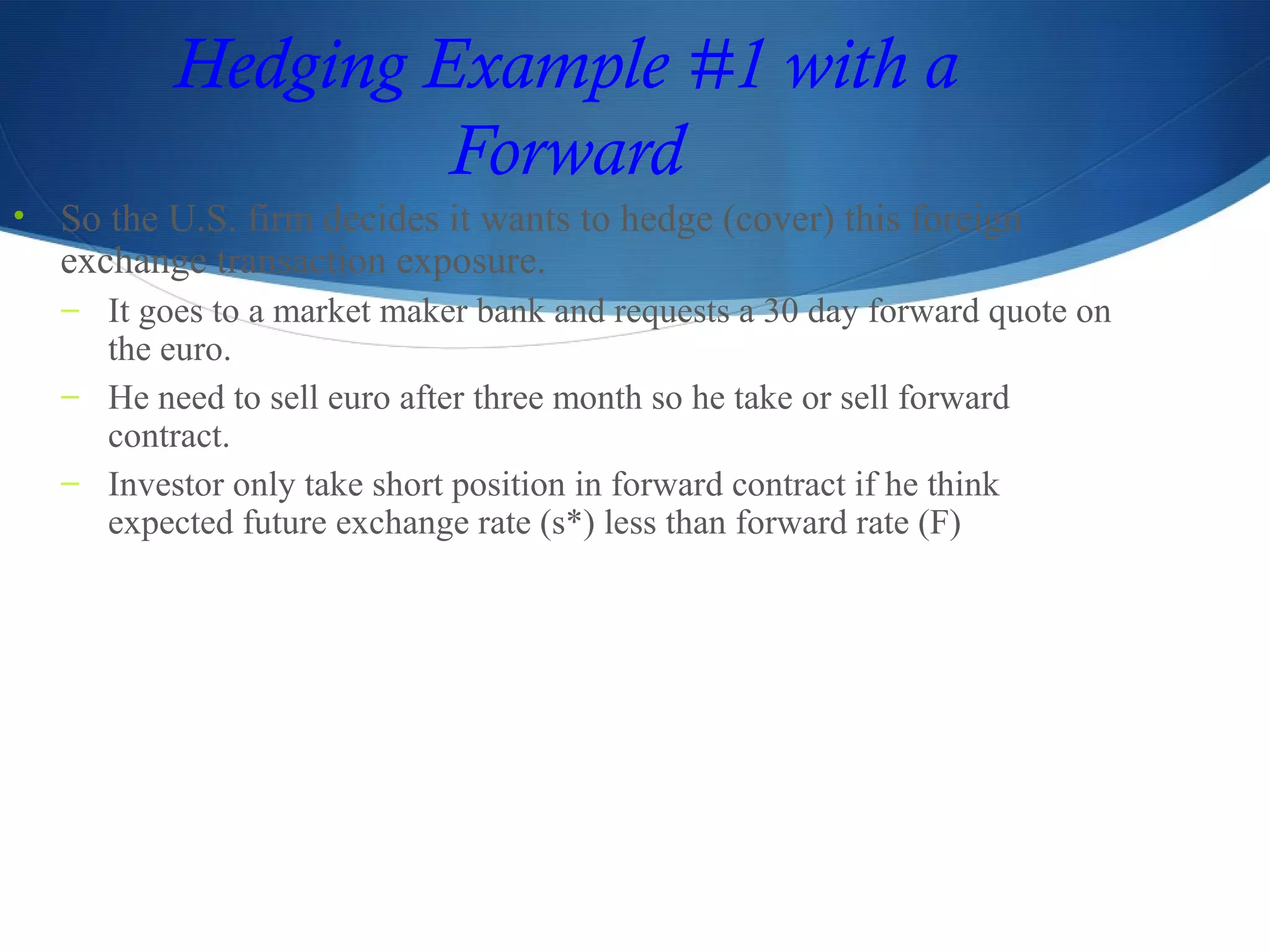 Hedging Example #1 with a
Forward
• So the U.S. firm decides it wants to hedge (cover) this foreign
exchange transaction exposure.
– It goes to a market maker bank and requests a 30 day forward quote on
the euro.
– He need to sell euro after three month so he take or sell forward
contract.
– Investor only take short position in forward contract if he think
expected future exchange rate (s*) less than forward rate (F)
 