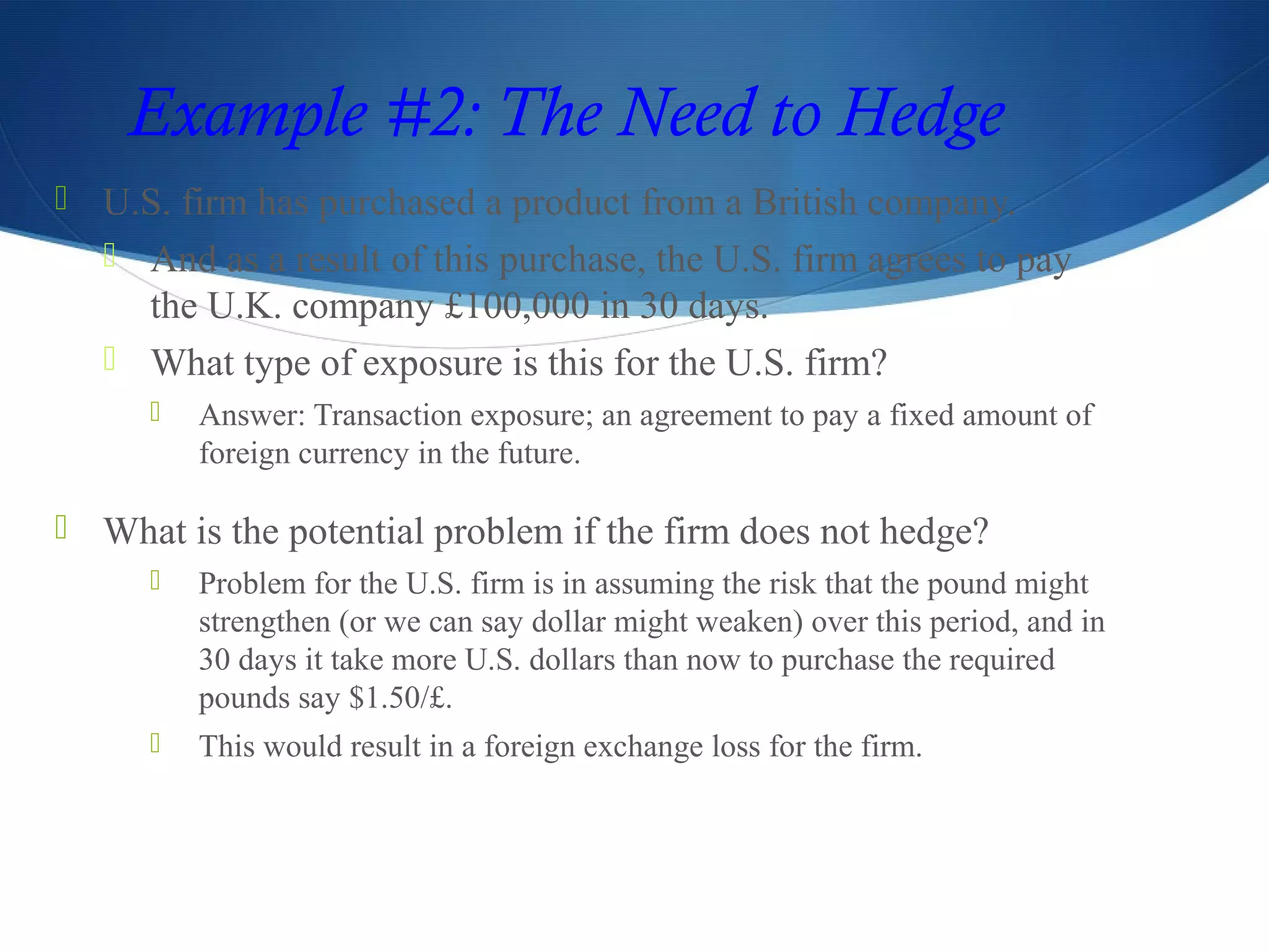 Example #2: The Need to Hedge
 U.S. firm has purchased a product from a British company.
 And as a result of this purchase, the U.S. firm agrees to pay
the U.K. company £100,000 in 30 days.
 What type of exposure is this for the U.S. firm?
 Answer: Transaction exposure; an agreement to pay a fixed amount of
foreign currency in the future.
 What is the potential problem if the firm does not hedge?
 Problem for the U.S. firm is in assuming the risk that the pound might
strengthen (or we can say dollar might weaken) over this period, and in
30 days it take more U.S. dollars than now to purchase the required
pounds say $1.50/£.
 This would result in a foreign exchange loss for the firm.
 