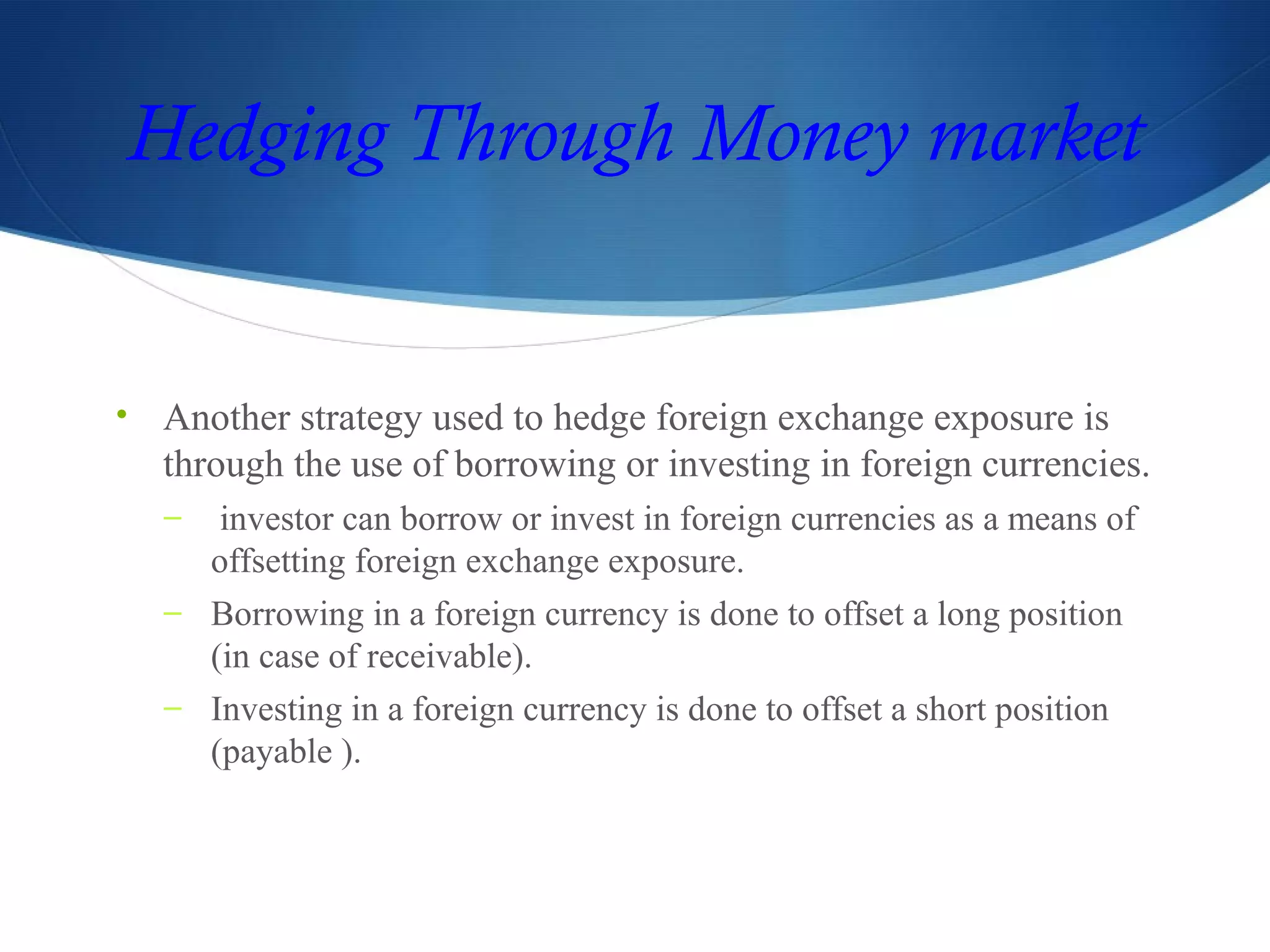 Hedging Through Money market
• Another strategy used to hedge foreign exchange exposure is
through the use of borrowing or investing in foreign currencies.
– investor can borrow or invest in foreign currencies as a means of
offsetting foreign exchange exposure.
– Borrowing in a foreign currency is done to offset a long position
(in case of receivable).
– Investing in a foreign currency is done to offset a short position
(payable ).
 