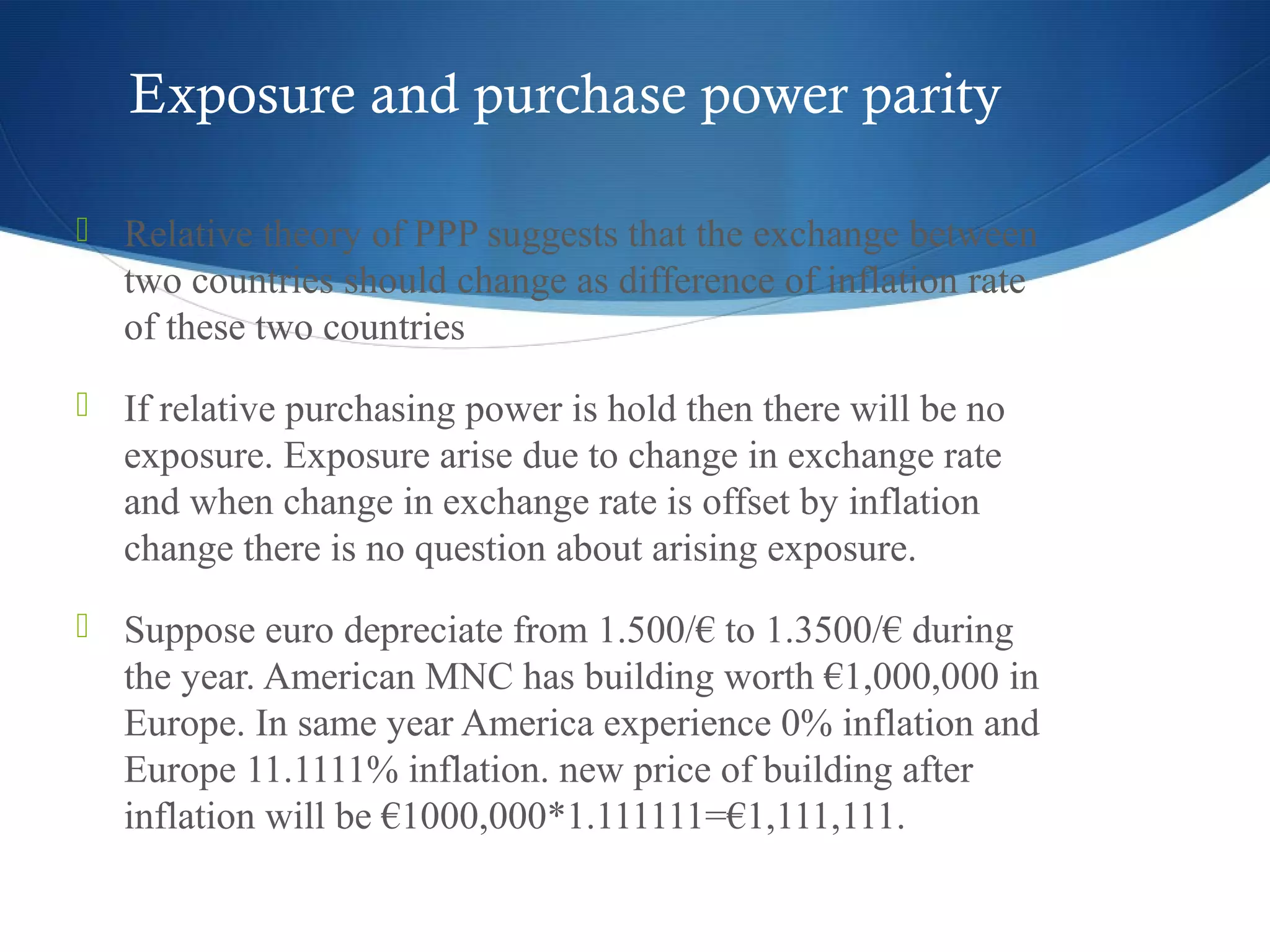 Exposure and purchase power parity
 Relative theory of PPP suggests that the exchange between
two countries should change as difference of inflation rate
of these two countries
 If relative purchasing power is hold then there will be no
exposure. Exposure arise due to change in exchange rate
and when change in exchange rate is offset by inflation
change there is no question about arising exposure.
 Suppose euro depreciate from 1.500/€ to 1.3500/€ during
the year. American MNC has building worth €1,000,000 in
Europe. In same year America experience 0% inflation and
Europe 11.1111% inflation. new price of building after
inflation will be €1000,000*1.111111=€1,111,111.
 