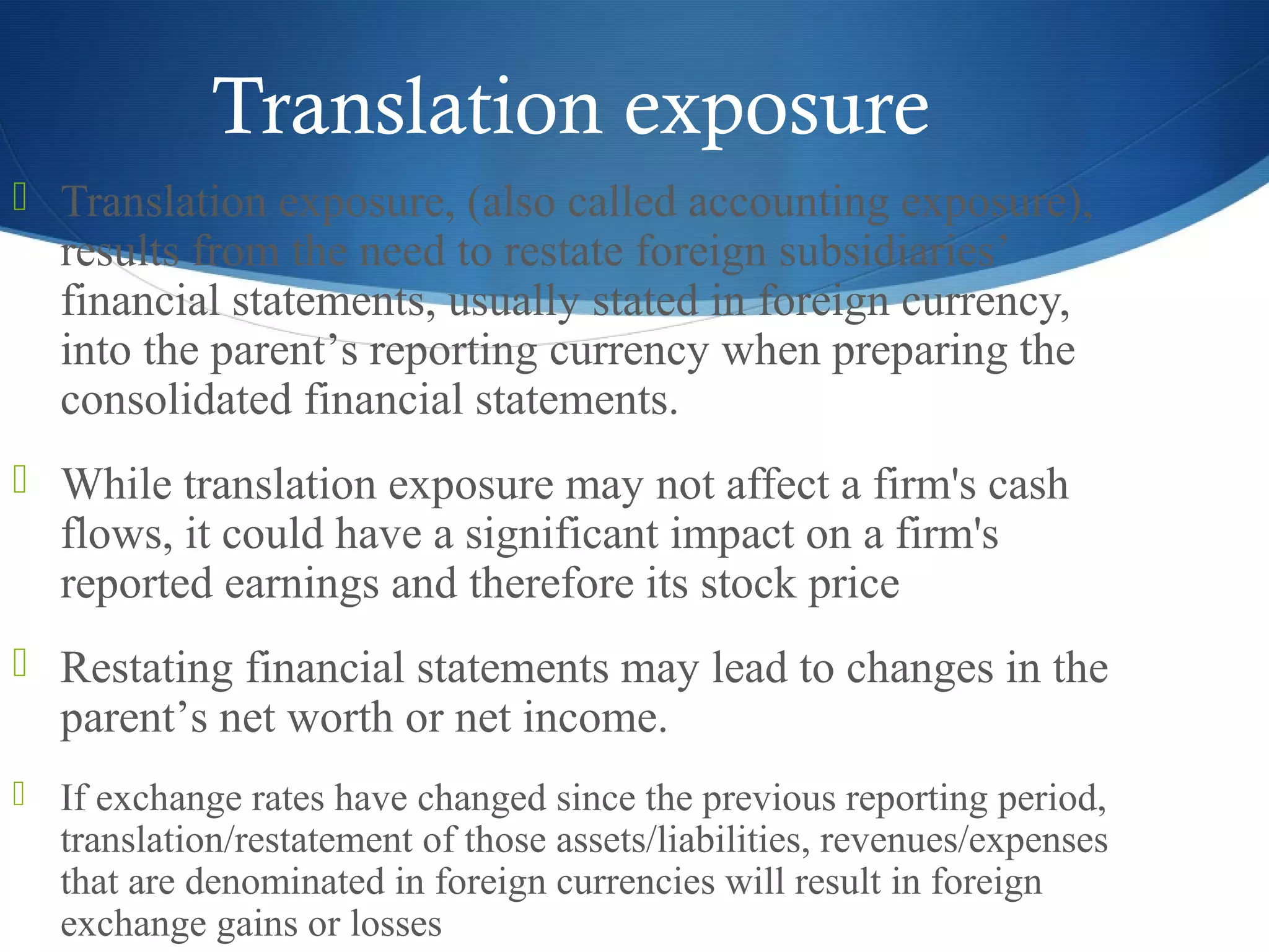 Translation exposure
 Translation exposure, (also called accounting exposure),
results from the need to restate foreign subsidiaries’
financial statements, usually stated in foreign currency,
into the parent’s reporting currency when preparing the
consolidated financial statements.
 While translation exposure may not affect a firm's cash
flows, it could have a significant impact on a firm's
reported earnings and therefore its stock price
 Restating financial statements may lead to changes in the
parent’s net worth or net income.
 If exchange rates have changed since the previous reporting period,
translation/restatement of those assets/liabilities, revenues/expenses
that are denominated in foreign currencies will result in foreign
exchange gains or losses
 