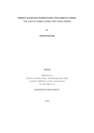 FOREIGN EXCHANGE INTERVENTION AND CURRENCY CRISIS:
THE CASE OF KOREA DURING PRE-CRISIS PERIOD
By
Sung-Kyung Kang
THESIS
Submitted to
School of Public Policy and Management, KDI
in partial fulfillment of the requirements
for the degree of
MASTER OF PUBLIC POLICY
2000
 