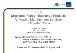 ZB05
Structured Foreign Exchange Products
for Wealth Management Services
in Greater China
3 IFPHK CE credits
3 SFC CPT hours
3 MPFA non-core CPD hours
Speaker: Dr. LAM Yat Fai (林日辉 博士)
Doctor of Business Administration (Finance)
CFA CAIA FRM PRM MCSE MCNE
6:30pm to 9:30pm Wednesday 27th August 2014
 