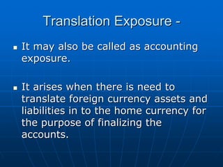 Translation Exposure -
It may also be called as accounting
exposure.

It arises when there is need to
translate foreign currency assets and
liabilities in to the home currency for
the purpose of finalizing the
accounts.
 