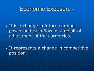 Economic Exposure -

It is a change in future earning
power and cash flow as a result of
adjustment of the currencies.

It represents a change in competitive
position.
 