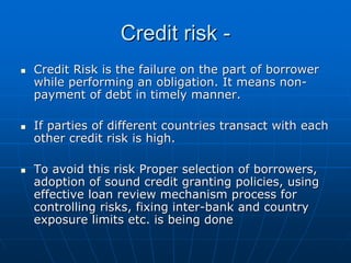 Credit risk -
Credit Risk is the failure on the part of borrower
while performing an obligation. It means non-
payment of debt in timely manner.

If parties of different countries transact with each
other credit risk is high.

To avoid this risk Proper selection of borrowers,
adoption of sound credit granting policies, using
effective loan review mechanism process for
controlling risks, fixing inter-bank and country
exposure limits etc. is being done
 