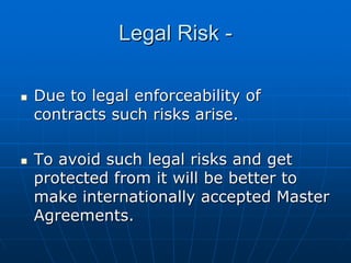 Legal Risk -

Due to legal enforceability of
contracts such risks arise.

To avoid such legal risks and get
protected from it will be better to
make internationally accepted Master
Agreements.
 