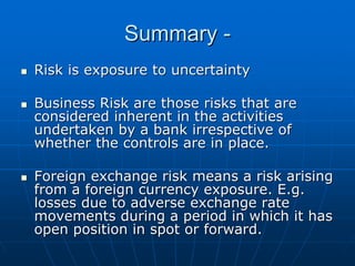 Summary -
Risk is exposure to uncertainty

Business Risk are those risks that are
considered inherent in the activities
undertaken by a bank irrespective of
whether the controls are in place.

Foreign exchange risk means a risk arising
from a foreign currency exposure. E.g.
losses due to adverse exchange rate
movements during a period in which it has
open position in spot or forward.
 
