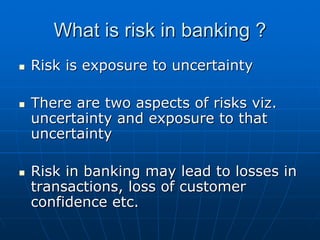 What is risk in banking ?
Risk is exposure to uncertainty

There are two aspects of risks viz.
uncertainty and exposure to that
uncertainty

Risk in banking may lead to losses in
transactions, loss of customer
confidence etc.
 