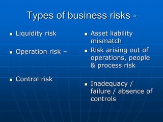 Types of business risks -
Liquidity risk     Asset liability
                   mismatch
Operation risk –   Risk arising out of
                   operations, people
                   & process risk

Control risk
                   Inadequacy /
                   failure / absence of
                   controls
 