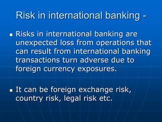 Risk in international banking -
Risks in international banking are
unexpected loss from operations that
can result from international banking
transactions turn adverse due to
foreign currency exposures.

It can be foreign exchange risk,
country risk, legal risk etc.
 