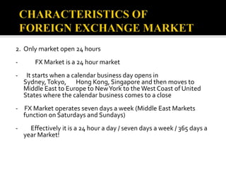 CHARACTERISTICS OF FOREIGN EXCHANGE MARKET2.	Only market open 24 hours -        FX Market is a 24 hour market-    It starts when a calendar business day opens in Sydney, Tokyo,       Hong Kong, Singapore and then moves to Middle East to Europe to New York to the West Coast of United States where the calendar business comes to a close-   FX Market operates seven days a week (Middle East Markets     function on Saturdays and Sundays)-      Effectively it is a 24 hour a day / seven days a week / 365 days a year Market!