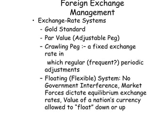 Foreign Exchange
           Management
• Exchange-Rate Systems
   - Gold Standard
   - Par Value (Adjustable Peg)
   – Crawling Peg :– a fixed exchange
     rate in
      which regular (frequent?) periodic
     adjustments
   – Floating (Flexible) System: No
     Government Interference, Market
     Forces dictate equilibrium exchange
     rates, Value of a nation’s currency
     allowed to “float” down or up
 