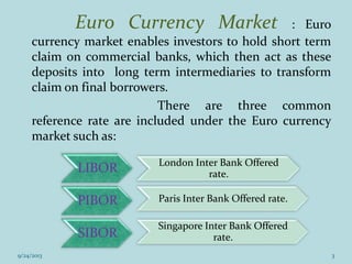 Euro Currency Market : Euro
currency market enables investors to hold short term
claim on commercial banks, which then act as these
deposits into long term intermediaries to transform
claim on final borrowers.
There are three common
reference rate are included under the Euro currency
market such as:
LIBOR London Inter Bank Offered
rate.
PIBOR Paris Inter Bank Offered rate.
SIBOR
Singapore Inter Bank Offered
rate.
9/24/2013 3
 