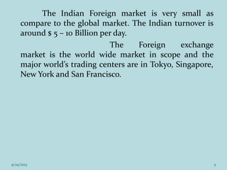 The Indian Foreign market is very small as
compare to the global market. The Indian turnover is
around $ 5 – 10 Billion per day.
The Foreign exchange
market is the world wide market in scope and the
major world’s trading centers are in Tokyo, Singapore,
New York and San Francisco.
9/24/2013 5
 
