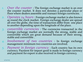 1. Over the counter : The foreign exchange market is an over
the counter market. It does not denotes a particular place or
floor where dealers assemble and transact foreign currencies.
2. Operates 24 hours : Foreign exchange market is also known
as round the clock market. Foreign exchange dealer are spread
all over the globe, the time of transaction differ from one place
to another depending upon the longitude of the place.
3. convertible currencies : The currencies transacted in the
foreign exchange market are normally the strong, stable and
convertible which are great demand because of their strong,
stable and convertible .
4. Involvement of two countries : In foreign exchange
management minimum two countries are involved.
5. Payment in foreign currency : Each country has its own
currency. Payment for import good is made in foreign currency
and payment for export is also received in foreign currency.
9/24/2013 8
 