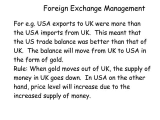 Foreign Exchange Management
For e.g. USA exports to UK were more than
the USA imports from UK. This meant that
the US trade balance was better than that of
UK. The balance will move from UK to USA in
the form of gold.
Rule: When gold moves out of UK, the supply of
money in UK goes down. In USA on the other
hand, price level will increase due to the
increased supply of money.

 