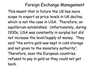 Foreign Exchange Management
This meant that in future the UK has more
scope to export as price levels in UK decline,
which is not the case in USA. Therefore, an
equilibrium established. Unfortunately, during
1930s, USA was constantly in surplus but did
not increase the level/supply of money. They
said “the extra gold was kept in cold storage
and not given to the monetary authority”.
Therefore, soon the European countries
refused to pay in gold as they could not get
back.

 