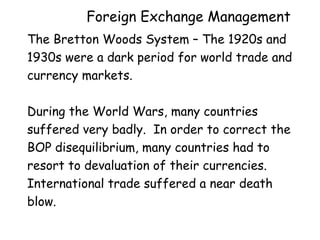 Foreign Exchange Management
The Bretton Woods System – The 1920s and
1930s were a dark period for world trade and
currency markets.
During the World Wars, many countries
suffered very badly. In order to correct the
BOP disequilibrium, many countries had to
resort to devaluation of their currencies.
International trade suffered a near death
blow.

 