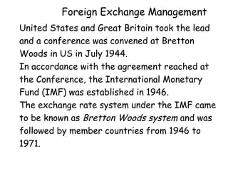 Foreign Exchange Management
United States and Great Britain took the lead
and a conference was convened at Bretton
Woods in US in July 1944.
In accordance with the agreement reached at
the Conference, the International Monetary
Fund (IMF) was established in 1946.
The exchange rate system under the IMF came
to be known as Bretton Woods system and was
followed by member countries from 1946 to
1971.

 
