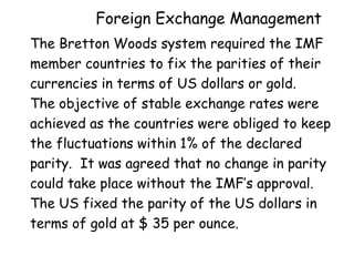 Foreign Exchange Management
The Bretton Woods system required the IMF
member countries to fix the parities of their
currencies in terms of US dollars or gold.
The objective of stable exchange rates were
achieved as the countries were obliged to keep
the fluctuations within 1% of the declared
parity. It was agreed that no change in parity
could take place without the IMF’s approval.
The US fixed the parity of the US dollars in
terms of gold at $ 35 per ounce.

 