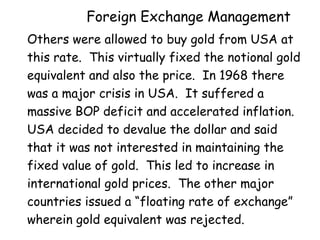 Foreign Exchange Management
Others were allowed to buy gold from USA at
this rate. This virtually fixed the notional gold
equivalent and also the price. In 1968 there
was a major crisis in USA. It suffered a
massive BOP deficit and accelerated inflation.
USA decided to devalue the dollar and said
that it was not interested in maintaining the
fixed value of gold. This led to increase in
international gold prices. The other major
countries issued a “floating rate of exchange”
wherein gold equivalent was rejected.

 