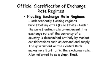 Official Classification of Exchange
Rate Regimes
• Floating Exchange Rate Regimes

- independently floating regimes
Pure Floating Rates (Free Float) – Under
the pure floating rate arrangement, the
exchange rate of the currency of a
country is determined entirely by market
considerations such as demand and supply.
The government or the Central Bank
makes no effort to fix the exchange rate.
Also referred to as a clean float.

 