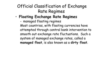 Official Classification of Exchange
Rate Regimes

• Floating Exchange Rate Regimes

- managed floating regimes
Most countries, with floating currencies have
attempted through central bank intervention to
smooth out exchange rate fluctuations. Such a
system of managed exchange rates, called a
managed float, is also known as a dirty float.

 