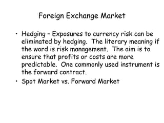 Foreign Exchange Market
• Hedging – Exposures to currency risk can be
eliminated by hedging. The literary meaning if
the word is risk management. The aim is to
ensure that profits or costs are more
predictable. One commonly used instrument is
the forward contract.
• Spot Market vs. Forward Market

 