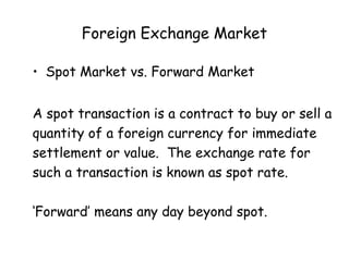 Foreign Exchange Market
• Spot Market vs. Forward Market
A spot transaction is a contract to buy or sell a
quantity of a foreign currency for immediate
settlement or value. The exchange rate for
such a transaction is known as spot rate.
‘Forward’ means any day beyond spot.

 