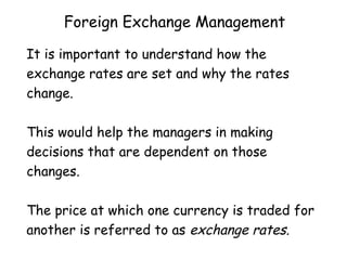 Foreign Exchange Management
It is important to understand how the
exchange rates are set and why the rates
change.
This would help the managers in making
decisions that are dependent on those
changes.
The price at which one currency is traded for
another is referred to as exchange rates.

 