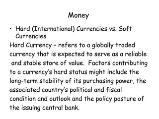 Money
• Hard (International) Currencies vs. Soft
Currencies
Hard Currency – refers to a globally traded
currency that is expected to serve as a reliable
and stable store of value. Factors contributing
to a currency’s hard status might include the
long-term stability of its purchasing power, the
associated country’s political and fiscal
condition and outlook and the policy posture of
the issuing central bank.

 