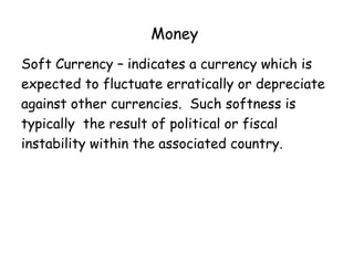 Money
Soft Currency – indicates a currency which is
expected to fluctuate erratically or depreciate
against other currencies. Such softness is
typically the result of political or fiscal
instability within the associated country.

 