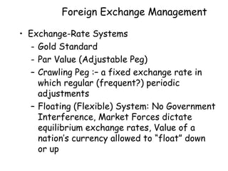 Foreign Exchange Management
• Exchange-Rate Systems
- Gold Standard
- Par Value (Adjustable Peg)
– Crawling Peg :– a fixed exchange rate in
which regular (frequent?) periodic
adjustments
– Floating (Flexible) System: No Government
Interference, Market Forces dictate
equilibrium exchange rates, Value of a
nation’s currency allowed to “float” down
or up

 