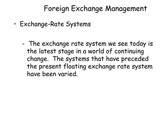 Foreign Exchange Management
• Exchange-Rate Systems
- The exchange rate system we see today is
the latest stage in a world of continuing
change. The systems that have preceded
the present floating exchange rate system
have been varied.

 