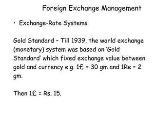 Foreign Exchange Management
• Exchange-Rate Systems
Gold Standard – Till 1939, the world exchange
(monetary) system was based on ‘Gold
Standard’ which fixed exchange value between
gold and currency e.g. 1£ = 30 gm and 1Re = 2
gm.
Then 1£ = Rs. 15.

 