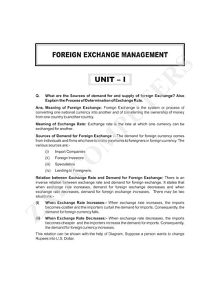 UNIT – I
Q.

TE
R

S

FOREIGN EXCHANGE MANAGEMENT

What are the Sources of demand for and supply of foreign Exchange? Also
Explain the Process of Determination of Exchange Rate.

M
PU

Ans. Meaning of Foreign Exchange: Foreign Exchange is the system or process of
converting one national currency into another and of transferring the ownership of money
from one country to another country.
Meaning of Exchange Rate: Exchange rate is the rate at which one currency can be
exchanged for another.
Sources of Demand for Foreign Exchange :- The demand for foreign currency comes
from individuals and firms who have to make payments to foreigners in foreign currency. The
various sources are:Import Companies

(ii)

Foreign Investors

(iii)

Speculators

(iv)

Lending to Foreigners.

C

O

(i)

ZA

D

Relation between Exchange Rate and Demand for Foreign Exchange: There is an
inverse relation between exchange rate and demand for foreign exchange. It states that
when exchange rate increases, demand for foreign exchange decreases and when
exchange rate decreases, demand for foreign exchange increases. There may be two
situations:(i)

When Exchange Rate Increases:- When exchange rate increases, the imports
becomes costlier and the importers curtail the demand for imports. Consequently, the
demand for foreign currency falls.

(ii)

When Exchange Rate Decreases:- When exchange rate decreases, the imports
becomes cheaper and the importers increase the demand for imports. Consequently,
the demand for foreign currency increases.

This relation can be shown with the help of Diagram. Suppose a person wants to change
Rupees into U.S. Dollar.

 