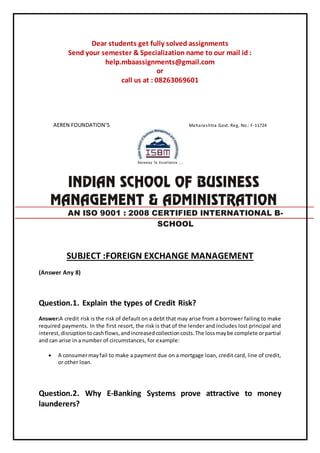 Dear students get fully solved assignments
Send your semester & Specialization name to our mail id :
help.mbaassignments@gmail.com
or
call us at : 08263069601
AEREN FOUNDATION’S Maharashtra Govt. Reg. No.: F-11724
SUBJECT :FOREIGN EXCHANGE MANAGEMENT
(Answer Any 8)
Question.1. Explain the types of Credit Risk?
Answer:A credit risk is the risk of default on a debt that may arise from a borrower failing to make
required payments. In the first resort, the risk is that of the lender and includes lost principal and
interest,disruptiontocashflows,andincreasedcollectioncosts.The lossmaybe complete orpartial
and can arise in a number of circumstances, for example:
 A consumermayfail to make a payment due on a mortgage loan, credit card, line of credit,
or other loan.
Question.2. Why E-Banking Systems prove attractive to money
launderers?
AN ISO 9001 : 2008 CERTIFIED INTERNATIONAL B-
SCHOOL
 