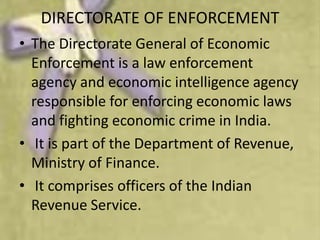 DIRECTORATE OF ENFORCEMENT
• The Directorate General of Economic
  Enforcement is a law enforcement
  agency and economic intelligence agency
  responsible for enforcing economic laws
  and fighting economic crime in India.
• It is part of the Department of Revenue,
  Ministry of Finance.
• It comprises officers of the Indian
  Revenue Service.
 