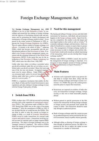 Foreign Exchange Management Act
The Foreign Exchange Management Act, 1999
(FEMA) is an Act of the Parliament of India “to con-
solidate and amend the law relating to foreign exchange
with the objective of facilitating external trade and pay-
ments and for promoting the orderly development and
maintenance of foreign exchange market in India”. It was
passed in the winter session of Parliament in 1999, re-
placing the Foreign Exchange Regulation Act (FERA).
This act makes oﬀences related to foreign exchange civil
oﬀenses. It extends to the whole of India.,[1]
replacing
FERA, which had become incompatible with the pro-
liberalisation policies of the Government of India. It en-
abled a new foreign exchange management regime con-
sistent with the emerging framework of the World Trade
Organisation (WTO). It also paved the way for the in-
troduction of the Prevention of Money Laundering Act
2002, which came into eﬀect from 1 July 2005.
Unlike other laws where everything is permitted unless
speciﬁcally prohibited, under this act everything was pro-
hibited unless speciﬁcally permitted. Hence the tenor and
tone of the Act was very drastic. It required imprison-
ment even for minor oﬀences. Under FERA a person
was presumed guilty unless he proved himself innocent,
whereas under other laws a person is presumed innocent
unless he is proven guilty. [2]
FEMA is a regulatory mechanism that enables the Re-
serve Bank of India and the Central Government to pass
regulations and rules relating to foreign exchange in tune
with the Foreign Trade policy of India.
1 Switch from FERA
FERA, in place since 1974, did not succeed in restricting
activities such as the expansion of transnational corpora-
tions (TNCs). The concessions made to FERA in 1991-
1993 showed that FERA was on the verge of becoming
redundant.[3]
After the amendment of FERA in 1993, it
was decided that the act would become the FEMA. This
was done in order to relax the controls on foreign ex-
change in India, as a result of economic liberalization.
FEMA served to make transactions for external trade
(exports and imports) easier – transactions involving cur-
rent account for external trade no longer required RBI’s
permission. The deals in Foreign Exchange were to be
‘managed’ instead of ‘regulated’. The switch to FEMA
shows the change on the part of the government in terms
of foreign capital.[4]
2 Need for this management
The buying and selling of foreign currency and other debt
instruments by businesses, individuals and governments
happens in the foreign exchange market. Apart from be-
ing very competitive, this market is also the largest and
most liquid market in the world as well as in India.[5]
It
constantly undergoes changes and innovations, which can
either be beneﬁcial to a country or expose them to greater
risks. The management of foreign exchange market be-
comes necessary in order to mitigate and avoid the risks.
Central banks would work towards an orderly functioning
of the transactions which can also develop their foreign
exchange market.[6]
Whether under FERA or FEMA’s control, the need for
the management of foreign exchange is important. It is
necessary to keep adequate amount of foreign exchange
from Import Substitution to Export Promotion.[7]
3 Main Features
• Activities such as payments made to any person out-
side India or receipts from them, along with the
deals in foreign exchange and foreign security is re-
stricted. It is FEMA that gives the central govern-
ment the power to impose the restrictions.
• Restrictions are imposed on residents of India who
carry out transactions in foreign exchange, foreign
security or who own or hold immovable property
abroad.
• Without general or speciﬁc permission of the MA
restricts the transactions involving foreign exchange
or foreign security and payments from outside the
country to India – the transactions should be made
only through an authorised person.
• Deals in foreign exchange under the current account
by an authorised person can be restricted by the Cen-
tral Government, based on public interest generally.
• Although selling or drawing of foreign exchange is
done through an authorized person, the RBI is em-
powered by this Act to subject the capital account
transactions to a number of restrictions.
1
FIN
AL
From CS GAURAV SHARMA
 