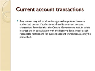 Current account transactions
   Any person may sell or draw foreign exchange to or from an
    authorized person if such sale or drawl is a current account
    transaction: Provided that the Central Government may, in public
    interest and in consultation with the Reserve Bank, impose such
    reasonable restrictions for current account transactions as may be
    prescribed.
 