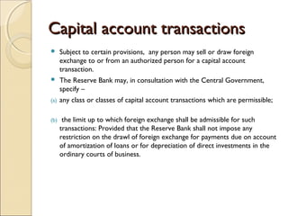 Capital account transactions
     Subject to certain provisions, any person may sell or draw foreign
      exchange to or from an authorized person for a capital account
      transaction.  
     The Reserve Bank may, in consultation with the Central Government,
      specify –    
(a)   any class or classes of capital account transactions which are permissible;  
       
(b)    the limit up to which foreign exchange shall be admissible for such
      transactions: Provided that the Reserve Bank shall not impose any
      restriction on the drawl of foreign exchange for payments due on account
      of amortization of loans or for depreciation of direct investments in the
      ordinary courts of business.
 