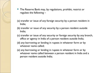    The Reserve Bank may, by regulations, prohibit, restrict or
    regulate the following –    


(a) transfer or issue of any foreign security by a person resident in
   India;    
(b) transfer or issue of any security by a person resident outside
   India;    
(c) transfer or issue of any security or foreign security by any branch,
   office or agency in India of a person resident outside India;    
(d) any borrowing or lending in rupees in whatever form or by
   whatever name called;    
(e) any borrowing or lending in rupees in whatever form or by
   whatever name called between a person resident in India and a
   person resident outside India;    
 