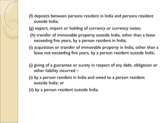 (f) deposits between persons resident in India and persons resident
    outside India;    
(g) export, import or holding of currency or currency notes;  
 (h) transfer of immovable property outside India, other than a lease
    exceeding five years, by a person resident in India;    
(i) acquisition or transfer of immovable property in India, other than a
    lease not exceeding five years, by a person resident outside India;  
     
(j) giving of a guarantee or surety in respect of any debt, obligation or
    other liability incurred –      
(i) by a person resident in India and owed to a person resident
    outside India; or      
(ii) by a person resident outside India.
 