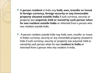    A person resident in India may hold, own, transfer or invest
    in foreign currency, foreign security or any immovable
    property situated outside India if such currency, security or
    property was acquired, held or owned by such person when
    he was resident outside India or inherited from a person who
    was resident outside India.  

    A person resident outside India may hold, own, transfer or invest
    in Indian currency, security or any immovable property situated in
    India if such currency, security or property was acquired, held or
    owned by such person when he was resident in India or
    inherited from a person who was resident in India.
 
