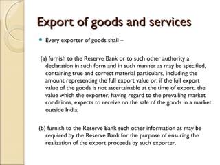 Export of goods and services
   Every exporter of goods shall –    


(a) furnish to the Reserve Bank or to such other authority a
  declaration in such form and in such manner as may be specified,
  containing true and correct material particulars, including the
  amount representing the full export value or, if the full export
  value of the goods is not ascertainable at the time of export, the
  value which the exporter, having regard to the prevailing market
  conditions, expects to receive on the sale of the goods in a market
  outside India;    


(b) furnish to the Reserve Bank such other information as may be
   required by the Reserve Bank for the purpose of ensuring the
   realization of the export proceeds by such exporter.
 